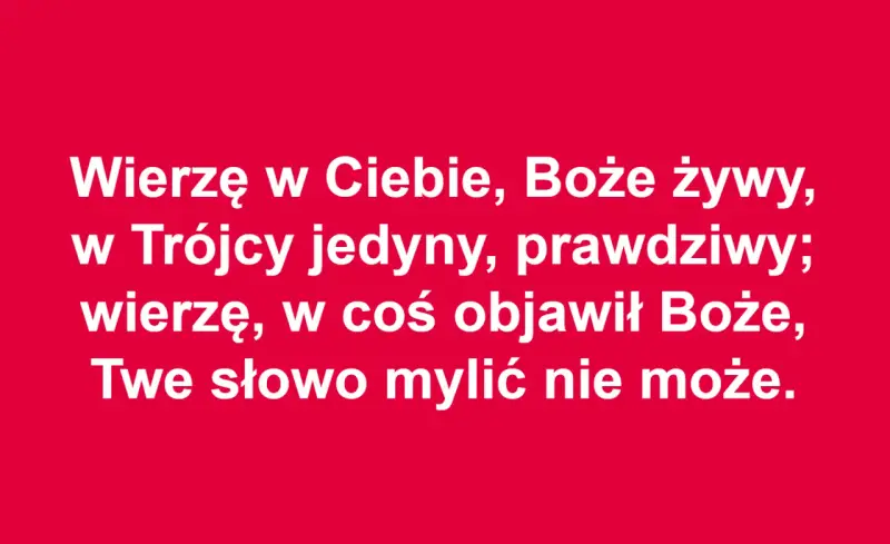 Wierzę w Ciebie, Boże żywy, w Trójcy jedyny, prawdziwy; wierzę, w coś objawił Boże, Twe słowo mylić nie może. To akt wiary.
